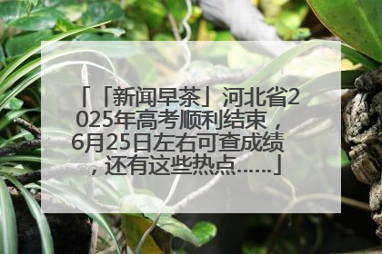 「新闻早茶」河北省2025年高考顺利结束，6月25日左右可查成绩，还有这些热点……