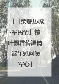 「荣耀历城·军民情」粽叶飘香传温情 端午慰问暖军心