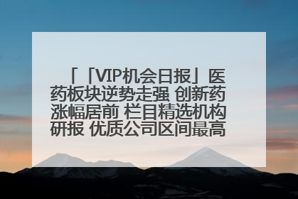 「VIP机会日报」医药板块逆势走强 创新药涨幅居前 栏目精选机构研报 优质公司区间最高涨34.9%