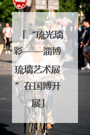 “琉光璃彩——淄博琉璃艺术展”在国博开展