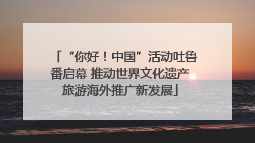 “你好！中国”活动吐鲁番启幕 推动世界文化遗产旅游海外推广新发展