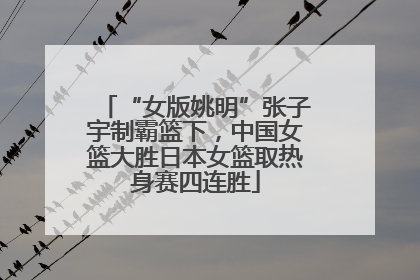 “女版姚明”张子宇制霸篮下，中国女篮大胜日本女篮取热身赛四连胜