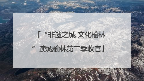 “非遗之城 文化榆林”读城榆林第二季收官