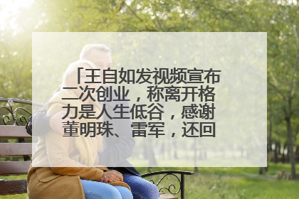 王自如发视频宣布二次创业，称离开格力是人生低谷，感谢董明珠、雷军，还回应了“工资条”：清楚自己要什么……
