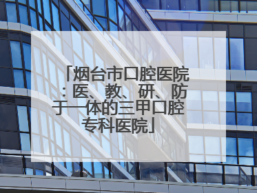 烟台市口腔医院：医、教、研、防于一体的三甲口腔专科医院