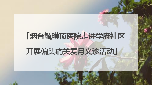 烟台毓璜顶医院走进学府社区开展偏头痛关爱月义诊活动