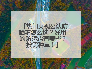 热门央视公认防晒霜怎么选？好用的防晒霜有哪些？按需种草！