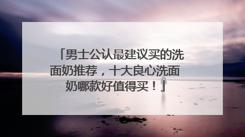 男士公认最建议买的洗面奶推荐，十大良心洗面奶哪款好值得买！