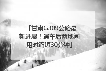 甘肃G309公路最新进展！通车后两地间用时缩短30分钟