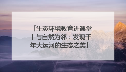 生态环境教育进课堂丨与自然为邻：发现千年大运河的生态之美