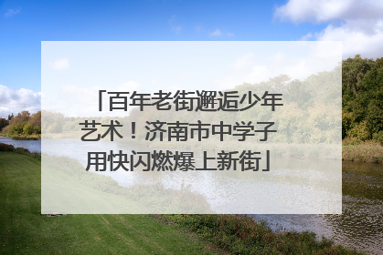百年老街邂逅少年艺术！济南市中学子用快闪燃爆上新街