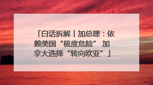 白话拆解丨加总理：依赖美国“极度危险” 加拿大选择“转向欧亚”