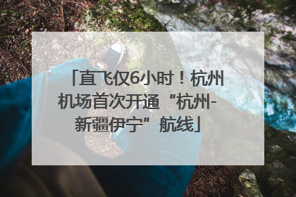 直飞仅6小时！杭州机场首次开通“杭州-新疆伊宁”航线