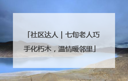 社区达人｜七旬老人巧手化朽木，温情暖邻里