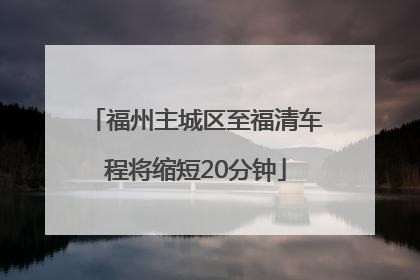 福州主城区至福清车程将缩短20分钟