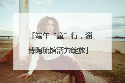 端午“童”行，淄博陶琉馆活力绽放