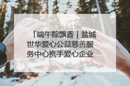 端午粽飘香｜盐城世华爱心公益慈善服务中心携手爱心企业发起情暖“城市守护者”慰问活动