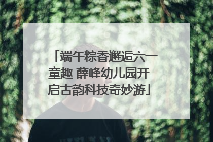 端午粽香邂逅六一童趣 薛峰幼儿园开启古韵科技奇妙游