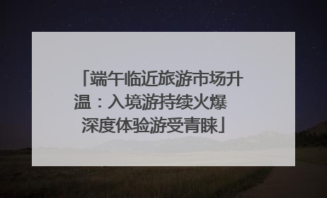 端午临近旅游市场升温：入境游持续火爆 深度体验游受青睐