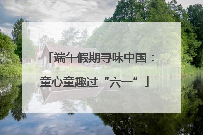 端午假期寻味中国：童心童趣过“六一”