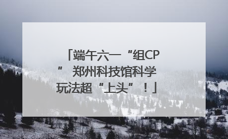 端午六一“组CP” 郑州科技馆科学玩法超“上头”！