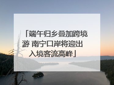 端午归乡叠加跨境游 南宁口岸将迎出入境客流高峰