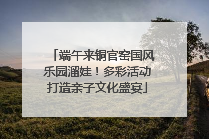 端午来铜官窑国风乐园溜娃！多彩活动打造亲子文化盛宴
