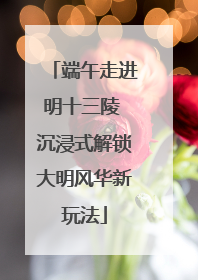 端午走进明十三陵 沉浸式解锁大明风华新玩法
