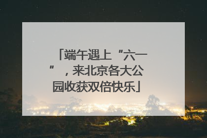 端午遇上“六一”，来北京各大公园收获双倍快乐