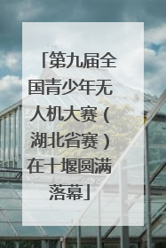 第九届全国青少年无人机大赛（湖北省赛）在十堰圆满落幕