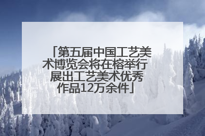 第五届中国工艺美术博览会将在榕举行 展出工艺美术优秀作品12万余件