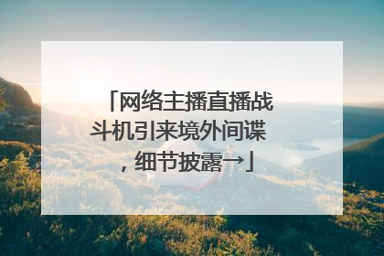 网络主播直播战斗机引来境外间谍，细节披露→