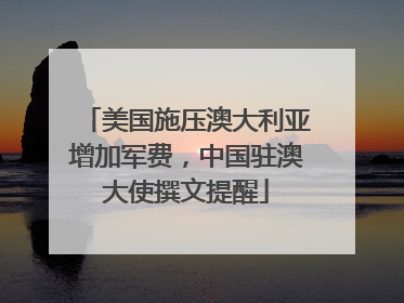 美国施压澳大利亚增加军费，中国驻澳大使撰文提醒