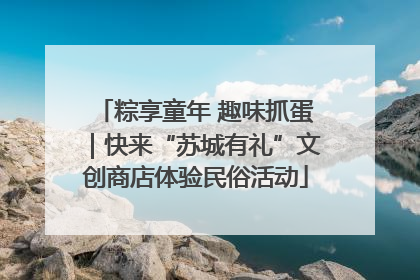 粽享童年 趣味抓蛋｜快来“苏城有礼”文创商店体验民俗活动