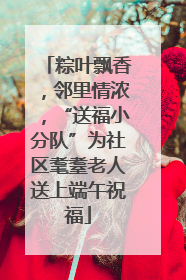 粽叶飘香，邻里情浓，“送福小分队”为社区耄耋老人送上端午祝福