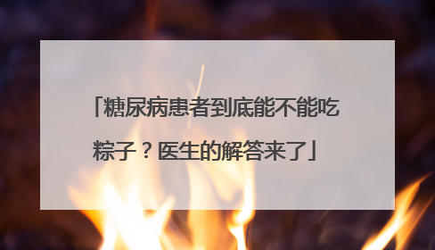 糖尿病患者到底能不能吃粽子？医生的解答来了