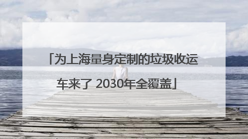 为上海量身定制的垃圾收运车来了 2030年全覆盖