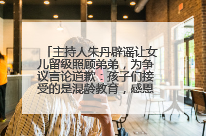 主持人朱丹辟谣让女儿留级照顾弟弟，为争议言论道歉：孩子们接受的是混龄教育，感恩每一条批评