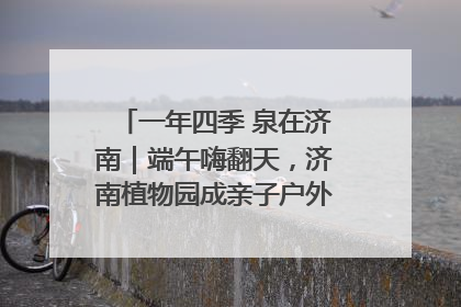 一年四季 泉在济南｜端午嗨翻天，济南植物园成亲子户外热门打卡地