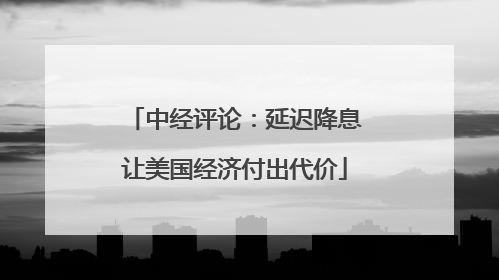 中经评论：延迟降息让美国经济付出代价