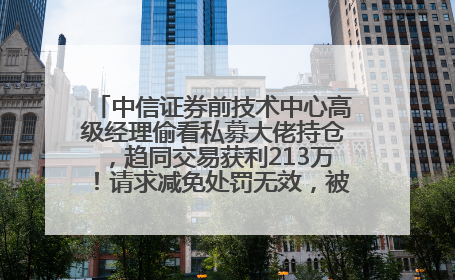 中信证券前技术中心高级经理偷看私募大佬持仓，趋同交易获利213万！请求减免处罚无效，被罚没426万