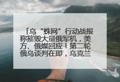 乌“蛛网”行动战报称摧毁大量俄军机，美方、俄媒回应！第二轮俄乌谈判在即，乌克兰提出三大诉求