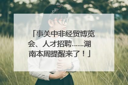 事关中非经贸博览会、人才招聘……湖南本周提醒来了！