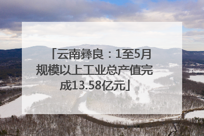 云南彝良：1至5月规模以上工业总产值完成13.58亿元