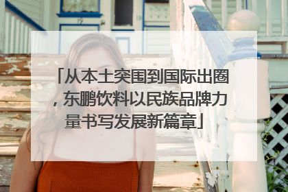 从本土突围到国际出圈，东鹏饮料以民族品牌力量书写发展新篇章