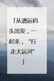 从漕运码头出发，一起来，“行走大运河”