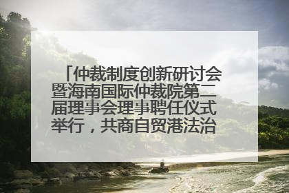 仲裁制度创新研讨会暨海南国际仲裁院第二届理事会理事聘任仪式举行，共商自贸港法治建设新路径