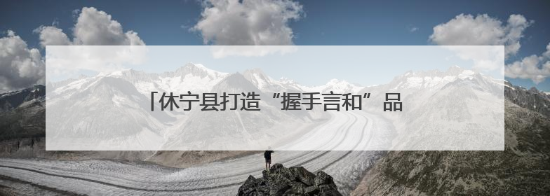 休宁县打造“握手言和”品牌 助力平安溪口社会治理