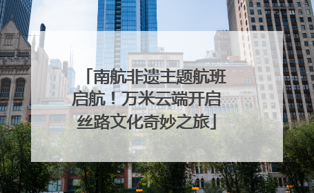 南航非遗主题航班启航！万米云端开启丝路文化奇妙之旅
