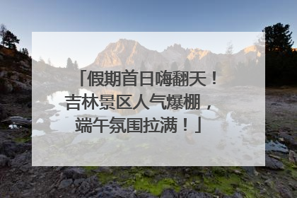 假期首日嗨翻天！吉林景区人气爆棚，端午氛围拉满！